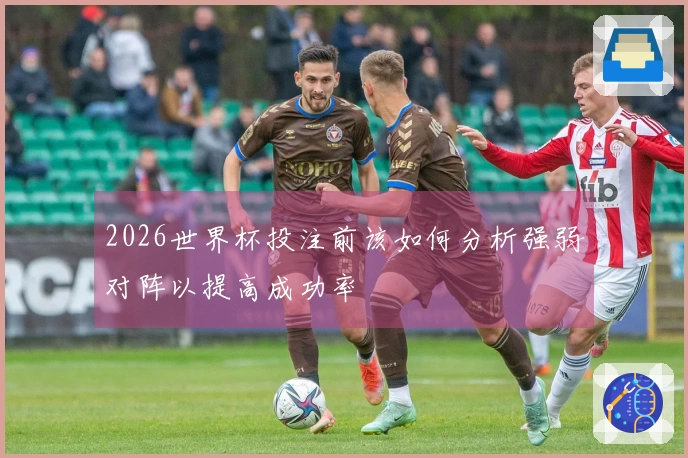 2026世界杯投注前该如何分析强弱对阵以提高成功率