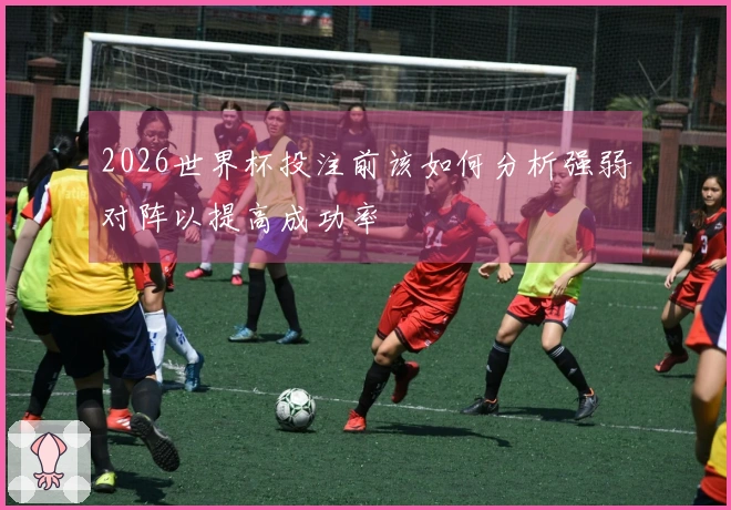 2026世界杯投注前该如何分析强弱对阵以提高成功率