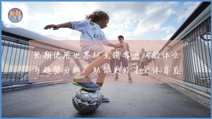 长期使用世界杯竞猜客户端的体会与趋势分析，助你更好享受体育直播体验